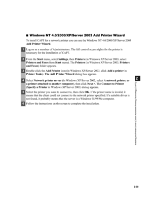 Page 412-30
2
Installing the Printer Driver (Canon Advanced Printing Technology (CAPT))
■Windows NT 4.0/2000/XP/Ser ver 2003 Add Printer Wizard
To install CAPT for a network printer you can use the Windows NT 4.0/2000/XP/Server 2003 
Add Printer Wizard.
1Log on as a member of Administrators. The full control access rights for the printer is 
necessary for the installation of CAPT.
2From the Start menu, select Settings, then Printers (in Windows XP/Server 2003, select 
Printers and Faxes from Sta rt menu). The...