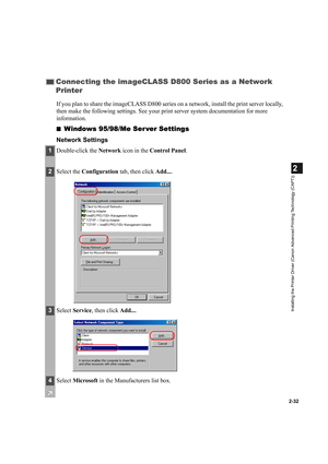 Page 432-32
2
Installing the Printer Driver (Canon Advanced Printing Technology (CAPT))
If you plan to share the imageCLASS D800 series on a network, install the print server locally, 
then make the following settings. See your print server system documentation for more 
information.
■
Windows 95/98/Me Ser ver Settings
Network Settings
Connecting the imageCLASS D800 Series as a Network 
Printer
1Double-click the Network icon in the Control Panel.
2Select the Configuration tab, then click Add....
3Select...