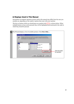 Page 7vii
■Displays Used in This Manual
Screenshots of computer operation screens used in this manual may differ from the ones you 
actually see, depending on the model or options that come with your machine.
The keys or buttons which you should press are marked with  , as shown below. When 
multiple buttons or keys can be pressed, they will be highlighted and mentioned in the order in 
which they should be pressed.
4The Wizard displays a list of available printers. Click Have Disk….
Click this button 
for...