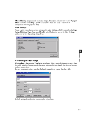 Page 613-7
3
Printer Properties
Manual Scaling lets you shrink or enlarge images. This option only appears when 1 Page per 
Sheet is selected as the Page Layout. Check on the check box to set a reduction or 
enlargement percentage (10 to 200).
View Settings
To get a quick view of your current settings, click View Settings, which is located on the Page 
Setup, Finishing, Paper Source and Quality tabs. Click on the tabs in the View Settings 
dialog box to view the settings for each tab.
Custom Paper Size...