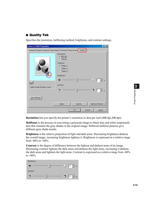 Page 683-14
3
Printer Properties
■Quality Tab
Specifies the resolution, halftoning method, brightness, and contrast settings.
Resolution lets you specify the printer’s resolution in dots per inch (600 dpi,300 dpi).
Halftones is the process of converting a greyscale image to black dots and white (unprinted) 
dots that simulate the grey shades in the original image. Different halftone patterns give 
different grey shade results.
Brightness is the relative proportion of light and dark areas. Decreasing brightness...