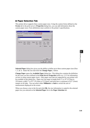 Page 743-20
3
Printer Properties
■Paper Selection Tab
This printer driver supports three custom paper sizes. Using the custom forms defined on the 
Forms tab in the print server’s Properties dialog box, you can add information about the 
custom paper sizes. Form definitions must conform to the printer’s specifications.
Selected Paper dialog box gives you the ability to define up to three custom paper sizes (Size 
1, 2, & 3).  Select the size and click the Change Paper... button.
Change Paper opens the Available...