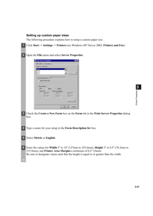 Page 753-21
3
Printer Properties
Setting up custom paper sizes
The following procedure explains how to setup a custom paper size.
1Click  Sta rt   Settings    Printers  (on Windows XP/ Server 2003,  Printers and Fax).
2Open the  File menu and select  Server Properties .
3Check the  Create a New Form  box on the Form tab in the  Print Server Properties  dialog 
box.
4 Type a name for your setup in the  Form Description for box.
5Select  Metric  or English .
6Enter the values for  Width 5 to 14 (127mm to...