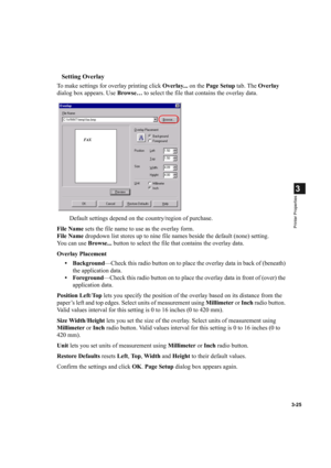 Page 793-25
3
Printer Properties
Setting Overlay
To make settings for overlay printing click Overlay... on the Page Setup tab. The Overlay 
dialog box appears. Use Browse… to select the file that contains the overlay data.
Default settings depend on the country/region of purchase.
File Name sets the file name to use as the overlay form.
File Name dropdown list stores up to nine file names beside the default (none) setting.
You can use Browse... button to select the file that contains the overlay data.
Overlay...