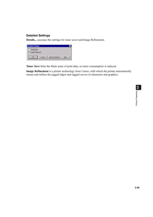 Page 843-30
3
Printer Properties
Detailed Settings
Details... accesses the settings for toner saver and Image Refinement.
To n e r  S a v e thins the black areas of print data, so toner consumption is reduced.
Image Refinement is a printer technology from Canon, with which the printer automatically 
senses and refines the jagged edges and ragged curves of characters and graphics. 