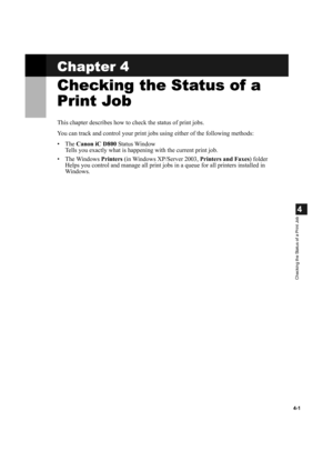 Page 854-1
4
Checking the Status of a Print Job
Chapter 4
Checking the Status of a 
Print Job
This chapter describes how to check the status of print jobs. 
You can track and control your print jobs using either of the following methods:
•The Canon iC D800 Status Window 
Tells you exactly what is happening with the current print job.
• The Windows Printers (in Windows XP/Server 2003, Printers and Faxes) folder
Helps you control and manage all print jobs in a queue for all printers installed in 
Windows. 