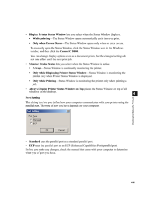 Page 904-6
4
Checking the Status of a Print Job
•Display Printer Status Window lets you select when the Status Window displays.
•While printing—The Status Window opens automatically each time you print.
•Only when Errors Occur—The Status Window opens only when an error occurs.
To manually open the Status Window, click the Status Window icon in the Windows 
taskbar, and then click the Canon iC D800.
You can change display options even as a document prints, but the changed settings do 
not take effect until the...