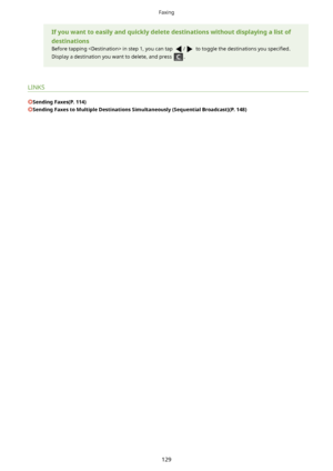 Page 137Ifyouwanttoeasilyandquicklydeletedestinationswithoutdisplayingalistof
destinations
Before tapping  in step 1, you can tap 
/ to toggle the destinations you  speci4ed.
Display a destination you want to delete, and press 
.
LINKS
SendingFaxes(P.114)
SendingFaxestoMultipleDestinationsSimultaneously(SequentialBroadcast)(P.148)
Faxing
129       