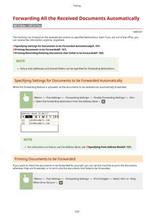 Page 165ForwardingAlltheReceivedDocumentsAutomatically
1469-031
The machine can forward all the received documents to  speci4ed destinations. Even if you are out of the  owce, you
can receive fax information anytime, anywhere.
SpecifyingSettingsforDocumentstobeForwardedAutomatically(P.157)
PrintingDocumentstobeForwarded(P.157)
Printing/Resending/DeletingDocumentsthatFailedtobeForwarded(P.158)
	 Only e-mail addresses and shared folders can be  speci4ed for forwarding destinations....