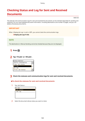 Page 171CheckingStatusandLogforSentandReceived
Documents
1469-033
The statuses and communication logs for sent and received fax documents can be checked separately for sending and receiving. You can check detailed document information, including destinations and number of pages, and you can
delete unnecessary documents.
When  is set to , you cannot check the communication logs.
DisplayJobLog(P.534)
The destinations in Manual Sending cannot be checked because they are not displayed....