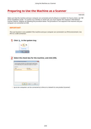 Page 241PreparingtoUsetheMachineasaScanner
1469-04A
Make sure that the machine and your computer are connected and all software is installed. For how to check, see "MF
Driver Installation Guide." To connect via a wireless or wired LAN, you must register this machine in MF Network Scanner Selector. Register by following the procedure below. This procedure is not required if the machine and yourcomputer are connected via USB.
The scan function is not available if the machine and your computer are...
