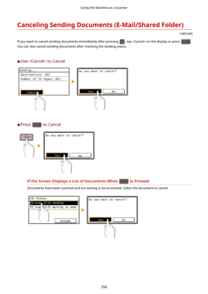 Page 264CancelingSendingDocuments(E-Mail/SharedFolder)
1469-04S
If you want to cancel sending documents immediately after pressing 
, tap  on the display or press .
You can also cancel sending documents after checking the sending status.
	C Use  to Cancel
	C Press  to Cancel
IftheScreenDisplaysaListofDocumentsWhenIsPressed
Documents have been scanned and are waiting to be processed. Select the document to cancel.
Using the Machine as a Scanner
256 