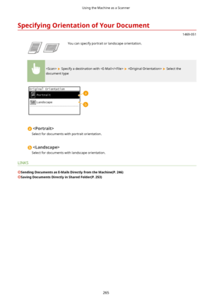 Page 273SpecifyingOrientationofYourDocument
1469-051
 You can specify portrait or landscape orientation.
  Specify a destination with /    Select the
document type

Select for documents with portrait orientation.

Select for documents with landscape orientation.
LINKS
SendingDocumentsasE-MailsDirectlyfromtheMachine(P.246)
SavingDocumentsDirectlyinSharedFolder(P.253)
Using the Machine as a Scanner
265       