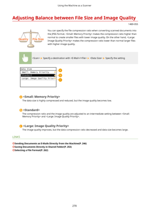 Page 278AdjustingBalancebetweenFileSizeandImageQuality
1469-055
 You can specify the 4le compression ratio when converting scanned documents into
the JPEG format.  makes the compression ratio higher than normal to create smaller  4les with lower image quality. On the other hand,  makes the compression ratio lower than normal larger  4les
with higher image quality.
  Specify a destination with /    Specify the setting

The data size is highly compressed and reduced, but the image quality becomes low....