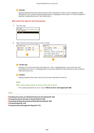 Page 295Displays detailed information about the document selected from the list. If you  speci4ed multiple
destinations, the number of  speci4ed destinations is displayed on the screen. To check the details of
speci4ed  multiple destinations, tap .
Tocheckthelogsforsentdocuments
1Tap .2Select the document whose log you want to check.

Displays a list of the documents that were sent.  is displayed when a document was sentsuccessfully, and  is displayed when a document failed to be sent because it was...