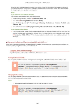 Page 305Enter the name and the installation location information to help you identify this machine when operatingyour Apple device. This information is useful if you have more than one AirPrint printer. Also select whether to give priority to print speed or to print quality.
Ifyouselectthe[UseAirPrint@checkbox
The following items are also set to  automatically.
	  for IPv4 and IPv6 
Con4gurLng DNS(P.377)
	  
DisablingHTTPCommunication(P.423)
	 [Use  IPP  Printing]  under  [IPP  Print  Settings]...