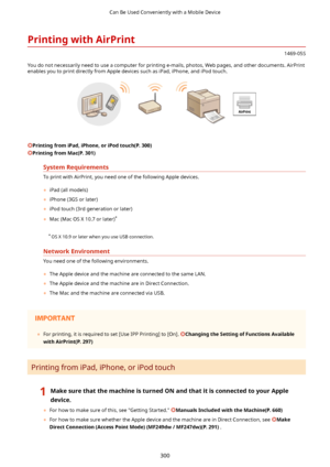 Page 308PrintingwithAirPrint
1469-05S
You do not necessarily need to use a computer for printing e-mails, photos, Web pages, and other documents. AirPrint
enables you to print directly from Apple devices such as iPad, iPhone, and iPod touch.
 
PrintingfromiPad,iPhone,oriPodtouch(P.300)
PrintingfromMac(P.301)
SystemRequirements
To print with AirPrint, you need one of the following Apple devices.	 iPad (all models)
	 iPhone (3GS or later)
	 iPod touch (3rd generation or later)
	 Mac (Mac OS X 10.7...