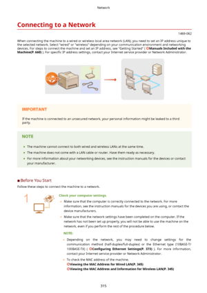 Page 323ConnectingtoaNetwork
1469-062
When connecting the machine to a wired or wireless local area network (LAN), you need to set an IP address unique to the selected network. Select "wired" or "wireless" depending on your communication environment and networkingdevices. For steps to connect the machine and set an IP address, see "Getting Started" ( 
ManualsIncludedwiththe
Machine(P.660) ). For speci4c  IP address settings, contact your Internet service provider or Network...