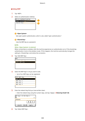 Page 338UsingWEP1Tap .2Select an authentication method.
 
Sets open system authentication, which is also called "open authentication."
  
Uses the WEP key as a password.
Whenisselected
When connecting to a wireless LAN, the machine experiences an authentication error if the shared key authentication is set on the wireless router. If this happens, the machine automatically changes the setting to  and retries the connection.
3Tap .4Select the WEP key(1 to 4) you want to edit.
	 Up to four WEP keys can...