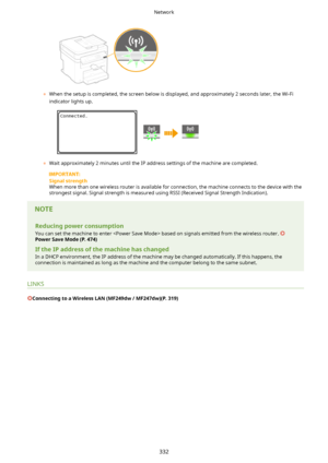 Page 340	When the setup is completed, the screen below is displayed, and approximately 2 seconds later, the Wi-Fi
indicator lights up.
	 Wait approximately 2 minutes until the IP address settings of the machine are completed.
Signalstrength
When more than one wireless router is available for connection, the machine connects to the device with the strongest signal. Signal strength is measured using RSSI (Received Signal Strength Indication).
Reducingpowerconsumption
You can set the machine to enter  based on...