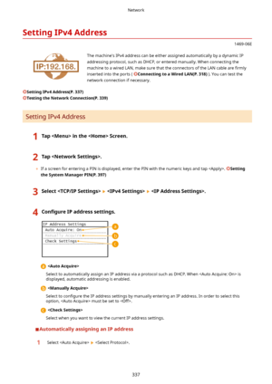 Page 345SettingIPv4Address
1469-06E
 The machine's IPv4 address can be either assigned automatically by a dynamic IPaddressing protocol, such as DHCP, or entered manually. When connecting the
machine to a wired LAN, make sure that the connectors of the LAN cable are  4rmly
inserted into the ports ( 
ConnectingtoaWiredLAN(P.318) ). You can test the
network connection if necessary.
SettingIPv4Address(P.337)
TestingtheNetworkConnection(P.339)
Setting IPv4 Address
1TapintheScreen.2Tap.
	...