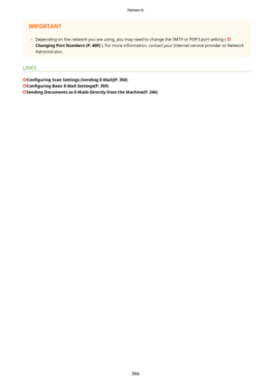 Page 374	Depending on the network you are using, you may need to change the SMTP or POP3 port setting ( 
ChangingPortNumbers(P.409) ). For more information, contact your Internet service provider or Network
Administrator.
LINKS
Con4gurLng ScanSettings(SendingE-Mail)(P.358)
Con4gurLngBasicE-MailSettings(P.359)
SendingDocumentsasE-MailsDirectlyfromtheMachine(P.246)
Network
366             