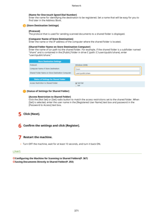 Page 379[NameforOne-touchSpeedDialNumber@
Enter the name for identifying the destination to be registered. Set a name that will be easy for you to 4nd  later in the Address Book.
[StoreDestinationSettings@
[Protocol@
The protocol that is used for sending scanned documents to a shared folder is displayed.
[ComputerNameofStoreDestination@
Enter the name or the IP address of the computer where the shared folder is located.
[SharedFolderNameonStoreDestinationComputer@
Enter the name of (or path...