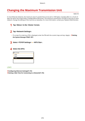 Page 383ChangingtheMaximumTransmissionUnit
1469-073
In most Ethernet networks, the maximum size of a packet that can be sent is 1500 bytes. A packet refers to a chunk of
data into which the original data is divided before being sent. The maximum transmission unit (MTU) may vary on each
network. Change the settings of the machine as necessary. For more information, contact your Network Administrator.
1TapintheScreen.2Tap.
	 If a screen for entering a PIN is displayed, enter the PIN with the numeric...