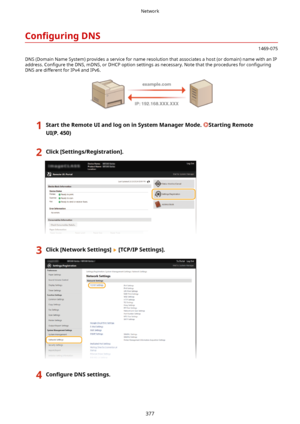 Page 385Con4gurLngDNS
1469-075
DNS (Domain Name System) provides a service for name resolution that associates a host (or domain) name with an IP address.  Con4gure  the DNS, mDNS, or DHCP option settings as necessary. Note that the procedures for  con4guring
DNS are different for IPv4 and IPv6.
1StarttheRemoteUIandlogoninSystemManagerMode.StartingRemote
UI(P.450)2Click[Settings/Registration@.3Click[NetworkSettings@[TCP/IPSettings@.4Con4gure DNSsettings.Network
377    