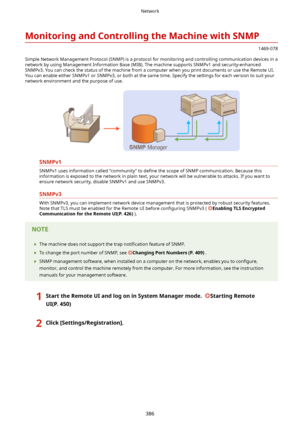 Page 394MonitoringandControllingtheMachinewithSNMP
1469-078
Simple Network Management Protocol (SNMP) is a protocol for monitoring and controlling communication devices in a
network by using Management Information Base (MIB). The machine supports SNMPv1 and security-enhanced SNMPv3. You can check the status of the machine from a computer when you print documents or use the Remote UI.
You can enable either SNMPv1 or SNMPv3, or both at the same time. Specify the settings for each version to suit your
network...