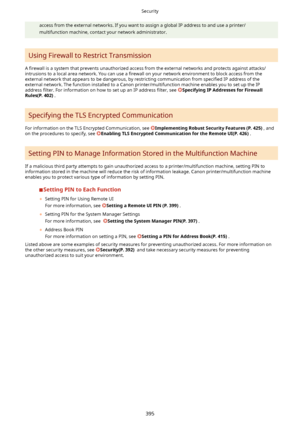 Page 403access from the external networks. If you want to assign a global IP address to and use a printer/multifunction machine, contact your network administrator.
Using Firewall to Restrict Transmission
A  4rewall  is a system that prevents unauthorized access from the external networks and protects against attacks/
intrusions to a local area network. You can use a  4rewall on your network environment to block access from the
external network that appears to be dangerous, by restricting communication from...