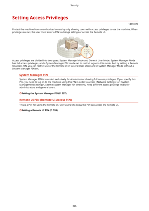 Page 404SettingAccessPrivileges
1469-07E
Protect the machine from unauthorized access by only allowing users with access privileges to use the machine. When privileges are set, the user must enter a PIN to change settings or access the Remote UI.
Access privileges are divided into two types: System Manager Mode and General User Mode. System Manager Modehas full access privileges, and a System Manager PIN can be set to restrict logon in this mode. And by setting a Remote
UI Access PIN, you can restrict use of...