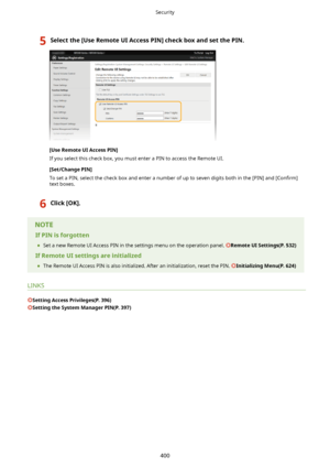 Page 4085Selectthe[UseRemoteUIAccessPIN@checkboxandsetthePIN.
[UseRemoteUIAccessPIN@
If you select this check box, you must enter a PIN to access the Remote UI.
[Set/ChangePIN@To set a PIN, select the check box and enter a number of up to seven digits both in the [PIN] and  >Con4rm@
text boxes.
6Click[OK@.
IfPINisforgotten
	 Set a new Remote UI Access PIN in the settings menu on the operation panel. 
RemoteUISettings(P.532)
IfRemoteUIsettingsareinitialized 	 The Remote UI Access...