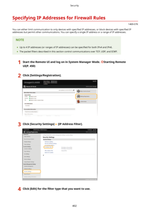 Page 410SpecifyingIPAddressesforFirewallRules
1469-07K
You can either limit communication to only devices with  speci4ed IP addresses, or block devices with  speci4ed IP
addresses but permit other communications. You can specify a single IP address or a range of IP addresses.
	 Up to 4 IP addresses (or ranges of IP addresses) can be  speci4ed for both IPv4 and IPv6.
	 The packet  4lters described in this section control communications over TCP, UDP, and ICMP....