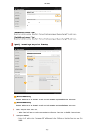 Page 411[IPv4Address:InboundFilter@
Select to restrict receiving data from the machine to a computer by specifying IPv4 addresses.
[IPv6Address:InboundFilter@
Select to restrict receiving data from the machine to a computer by specifying IPv6 addresses.
5Specifythesettingsforpacket 4lterLng.
[BlockedAddresses@
Register addresses to be blocked, as well as check or delete registered blocked addresses.
[AllowedAddresses@
Register addresses to be allowed, as well as check or delete registered allowed...