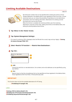 Page 425LimitingAvailableDestinations
1469-07Y
 By limiting fax numbers that can be speci4ed when sending documents to those
already registered in the Address Book, those registered as One-Touch Dial, or those
previously used, you can reduce the possibility of specifying incorrect destinations and prevent users from leaking information. Destinations for sending scanneddocuments by e-mail are also limited.When this function is enabled, the machine prohibits users from enteringdestinations using the numeric...