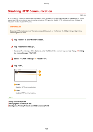 Page 431DisablingHTTPCommunication
1469-084
HTTP is used for communications over the network, such as when you access the machine via the Remote UI. If you are using a USB connection or are otherwise not using HTTP, you can disable HTTP to block malicious third-partyintrusions via the unused HTTP port.
Disabling HTTP disables some of the network capabilities, such as the Remote UI, WSD printing, and printingwith Google Cloud Print.
1TapintheScreen.2Tap.
	 If a screen for entering a PIN is displayed,...