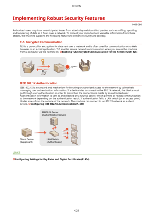 Page 433ImplementingRobustSecurityFeatures
1469-086
Authorized users may incur unanticipated losses from attacks by malicious third parties, such as  sniwng, spoo4ng,
and tampering of data as it  5ows over a network. To protect your important and valuable information from these
attacks, the machine supports the following features to enhance security and secrecy.
TLSEncryptedCommunication
TLS is a protocol for encryption for data sent over a network and is often used for communication via a Web
browser...