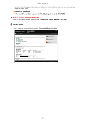 Page 459name is automatically set to print documents based on information such as your computer name orcomputer logon name.
[RemoteUIAccessPIN@
If [Remote UI Access PIN] is set, enter the PIN. 
SettingaRemoteUIPIN(P.399)
WhenaSystemManagerPINisset Enter the registered [System Manager PIN]. 
SettingtheSystemManagerPIN(P.397)
4Click[LogIn@.
	 Portal Page (main page) will be displayed. RemoteUIScreens(P.452)
Using Remote UI
451          