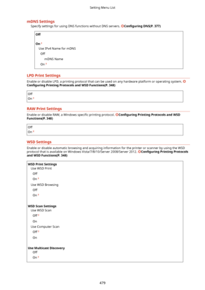 Page 487mDNSSettingsSpecify settings for using DNS functions without DNS servers. 
Con4gurLng DNS(P.377)
Off
 
On
Use IPv4 Name for mDNS
Off mDNS Name
On
LPDPrintSettings
Enable or disable LPD, a printing protocol that can be used on any hardware platform or operating system. 
Con4gurLng PrintingProtocolsandWSDFunctions(P.348)
Off
On
RAWPrintSettings
Enable or disable RAW, a Windows  speci4c printing protocol. Con4gurLng PrintingProtocolsandWSD
Functions(P.348)
Off
On
WSDSettings
Enable or...