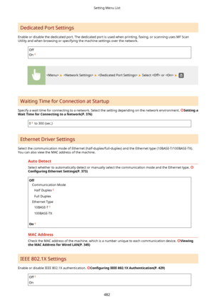 Page 490Dedicated Port Settings
Enable or disable the dedicated port. The dedicated port is used when printing, faxing, or scanning uses MF Scan Utility and when browsing or specifying the machine settings over the network.
Off
On
      Select  or   
Waiting Time for Connection at Startup
Specify a wait time for connecting to a network. Select the setting depending on the network environment. 
Settinga
WaitTimeforConnectingtoaNetwork(P.376)
0 to 300 (sec.)
Ethernet Driver Settings
Select the...