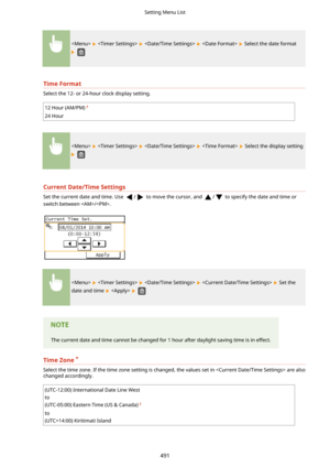 Page 499        Select the date format
 
TimeFormat
Select the 12- or 24-hour clock display setting.
12 Hour (AM/PM)
24 Hour
        Select the display setting
 
CurrentDate/TimeSettings
Set the current date and time. Use / to move the cursor, and / to specify the date and time or
switch between /.
        Set the
date and time 
   
The current date and time cannot be changed for 1 hour after daylight saving time is in effect.
TimeZone *
Select the time zone. If the time zone setting is changed, the values...
