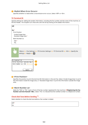 Page 510
6peci4es  whether to redial when a transmission error occurs. Select  or .
TXTerminalID
Specify settings for adding the sender information, including the fax number and the name of the machine, to
the fax header. The recipient can check who sent the fax by looking at the added information.
Off
 
On
Print Position
Inside Image Area
Outside Image Area
Mark Number as
FAX
TEL
          Specify the
settings 
   

6peci4es  the position to print the terminal ID information in the sent fax. Select  to...