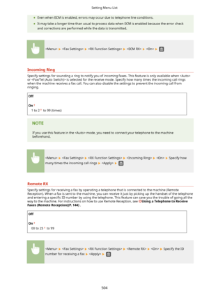 Page 512	Even when ECM is enabled, errors may occur due to telephone line conditions.
	 It may take a longer time than usual to process data when ECM is enabled because the error check
and corrections are performed while the data is transmitted.
          
IncomingRing
Specify settings for sounding a ring to notify you of incoming faxes. This feature is only available when or  is selected for the receive mode. Specify how many times the incoming call rings
when the machine receives a fax call. You can also...