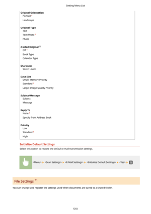 Page 518OriginalOrientationPortrait
Landscape
 
OriginalType Text
Text/Photo
Photo
 
2-SidedOriginal *2
Off
Book Type
Calendar Type
 
Sharpness Seven Levels
 
DataSize Small: Memory Priority
Standard
Large: Image Quality Priority
 
Subject/Message Subject
Message
 
ReplyTo None
Specify from Address Book
 
Priority Low
Standard
High
InitializeDefaultSettings
Select this option to restore the default e-mail transmission settings.
          
File Settings  *1
You can change and register the settings used...