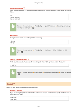 Page 525SpecialPrintMode*1
Select  if a printed bar code is unreadable, or  if print results are partially
faded.
Off
Special Settings 1
Special Settings 2
        Select  or  
 
Resolution *1
Specify the resolution to be used for print data processing.
1200 dpi
600 dpi
        Select  or  
 
DensityFineAdjustment *1

Finely adjust the density. You can specify this setting only when  is selected in .
-1 to 0 to 1
        Specify the density
 
Layout  *1
Specify the page layout settings such as binding...