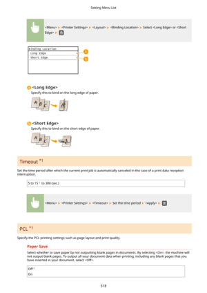 Page 526        Select  or  
 

Specify this to bind on the long edge of paper.

Specify this to bind on the short edge of paper.
Timeout  *1
 
Set the time period after which the current print job is automatically canceled in the case of a print data reception
interruption.
5 to 15 to 300 (sec.)
      Set the time period    
PCL  *1
Specify the PCL printing settings such as page layout and print quality. PaperSave
Select whether to save paper by not outputting blank pages in documents. By selecting , the...