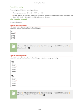 Page 534Toenablethesetting
This setting is enabled in the following conditions.
	The paper size is set to , , , or 
	  is set to , , , , or 
Afterthesettingisenabled
Print speed is slower.
SpecialPrintingModeX
Adjust this setting if streaks adhere to the print paper.
Off
Mode 1
Mode 2
Mode 3
Mode 4
       
Select the mode  
SpecialPrintingModeZ
Adjust this setting if streaks adhere to the print paper output when copying or faxing.
Copy Off
Mode 1
Mode 2
Mode 3
Mode 4
 
Fax Off
Mode 1
Mode 2
Mode...