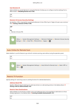Page 541UseRemoteUI
Select whether to use the Remote UI. Using the Remote UI allows you to con4gure machine settings from a
Web browser. 
DisablingRemoteUI(P.424)
Off
On
RemoteUIAccessSecuritySettings
Set whether a PIN is required for accessing the Remote UI. Set a PIN of up to 7 digits. All users use a common
PIN. 
SettingaRemoteUIPIN(P.399)
Off
 
On Remote UI Access PIN
       
   Enter PIN  PIN  (Con4rm)     
Auto Online for Remote Scan
Select whether to use this feature to go online for...