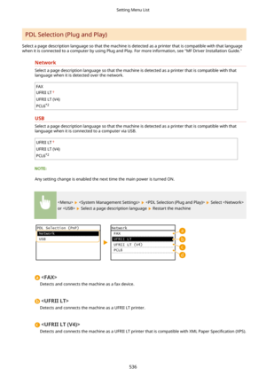 Page 544PDL Selection (Plug and Play)
Select a page description language so that the machine is detected as a printer that is compatible with that language when it is connected to a computer by using Plug and Play. For more information, see "MF Driver Installation Guide."
Network
Select a page description language so that the machine is detected as a printer that is compatible with that
language when it is detected over the network.
FAX
UFRII LT
UFRII LT (V4)
PCL6 *2
USB
Select a page description...